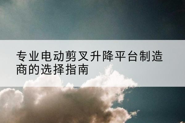 蒲城电动剪叉升降平台厂家-专业电动剪叉升降平台制造商的选择指南