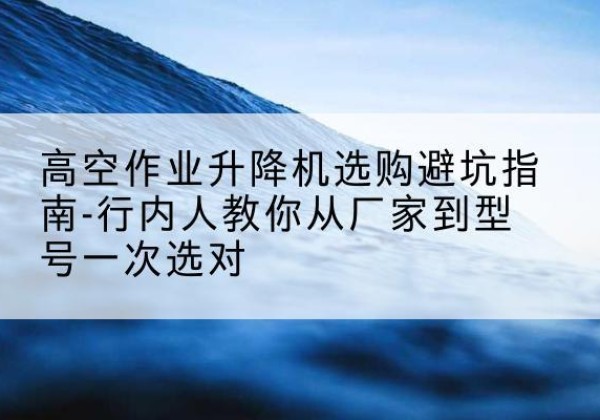 蒲城升降平台厂家-高空作业升降机选购避坑指南-行内人教你从厂家到型号一次选对