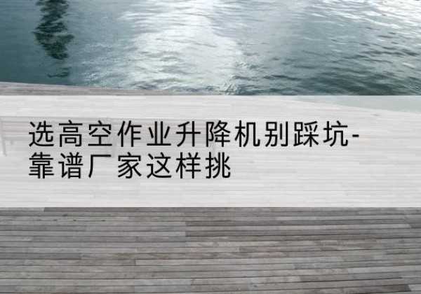 蒲城剪叉式升降机厂家-选高空作业升降机别踩坑-靠谱厂家这样挑