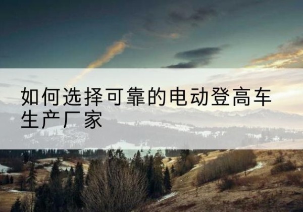 蒲城电动登高车厂家-如何选择可靠的电动登高车生产厂家