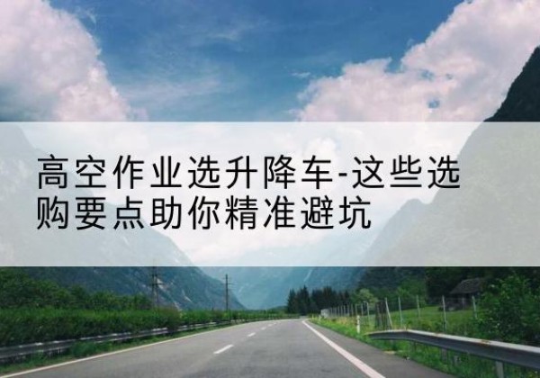 蒲城升降车厂家-高空作业选升降车-这些选购要点助你*避坑
