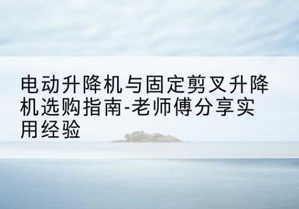 蒲城电动升降机怎么选-电动升降机与固定剪叉升降机选购指南-老师傅分享实用经验