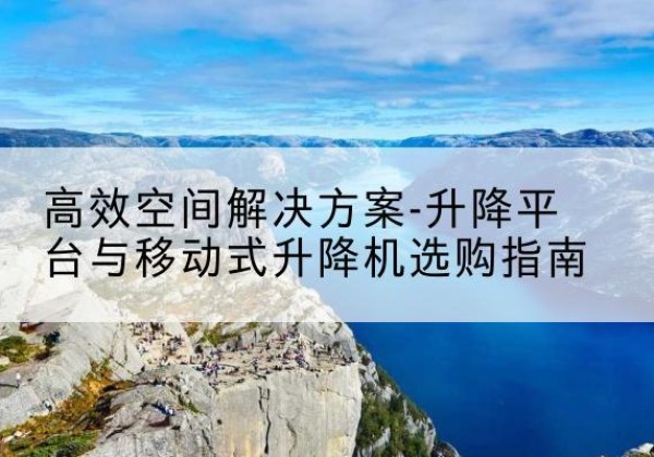蒲城升降平台厂家-*空间解决方案-升降平台与移动式升降机选购指南