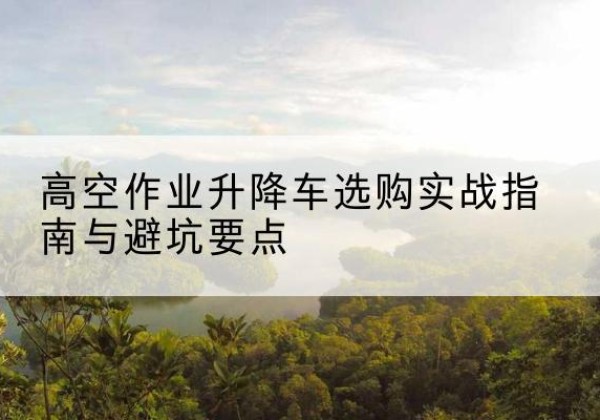 蒲城升降车怎么选-高空作业升降车选购实战指南与避坑要点