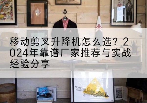 蒲城升降平台厂家推荐-移动剪叉升降机怎么选？2024年靠谱厂家推荐与实战经验分享