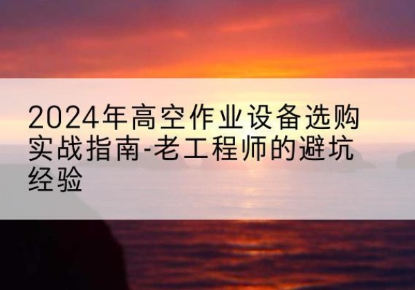 蒲城高空作业升降机厂家推荐-2024年高空作业设备选购实战指南-老工程师的避坑经验