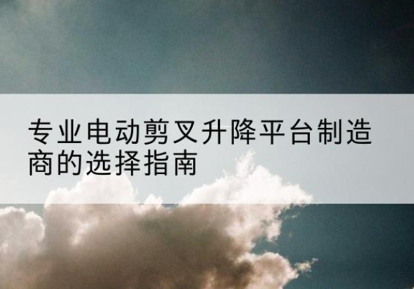 蒲城电动剪叉升降平台厂家-专业电动剪叉升降平台制造商的选择指南